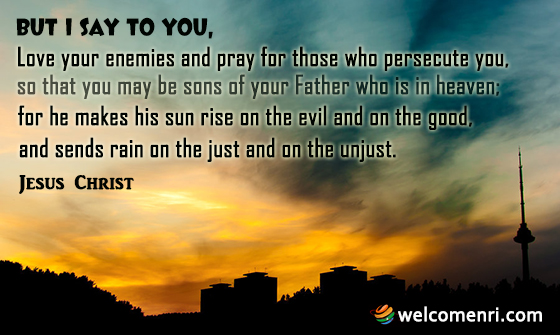 But I say to you, Love your enemies and pray for those who persecute you, so that you may be sons of your Father who is in heaven; for he makes his sun rise on the evil and on the good, and sends rain on the just and on the unjust.