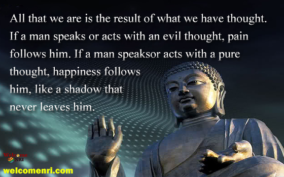 All that we are is the result of what we have thought. If a man speaks or acts with an evil thought, pain follows him. If a man speaks or acts with a pure thought, happiness follows him, like a shadow that never leaves him.